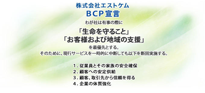 株式会社エストケム BCP宣言 わが社は有事の際に「生命を守ること」「お客様および地域の支援」を最優先とする。そのために、現行サービスを一時的に中断しても以下を断固実施する。　1.従業員とその家族の安全確保　2.顧客への安定供給 3.顧客、引取先から信頼を得る　4.企業の体質強化