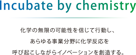 Incubate by chemistry 化学の無限の可能性を信じて行動し、あらゆる事業分野に化学反応を呼び起こしながらイノベーションを創造する。