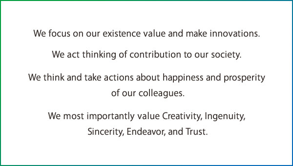 We focus on our existence value and make innovations. We act thinking of contribution to our society. We think and take actions about happiness and prosperity of our colleagues. We most importantly value Creativity, Ingenuity, Sincerity, Endeavor, and Trust.